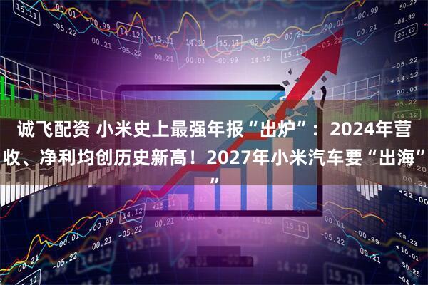 诚飞配资 小米史上最强年报“出炉”：2024年营收、净利均创历史新高！2027年小米汽车要“出海”