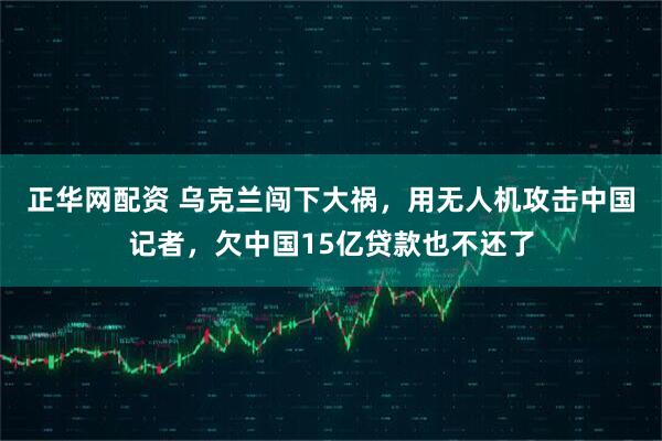 正华网配资 乌克兰闯下大祸，用无人机攻击中国记者，欠中国15亿贷款也不还了