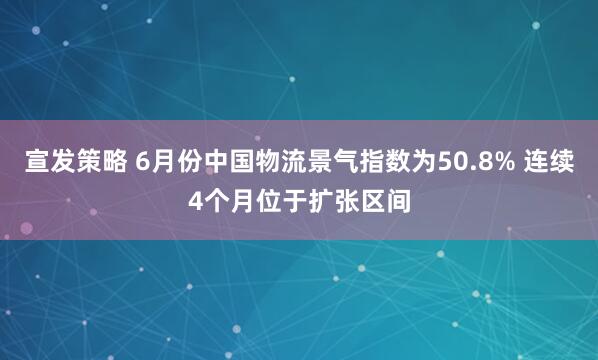 宣发策略 6月份中国物流景气指数为50.8% 连续4个月位于扩张区间