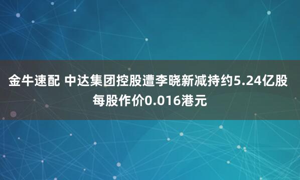 金牛速配 中达集团控股遭李晓新减持约5.24亿股 每股作价0.016港元