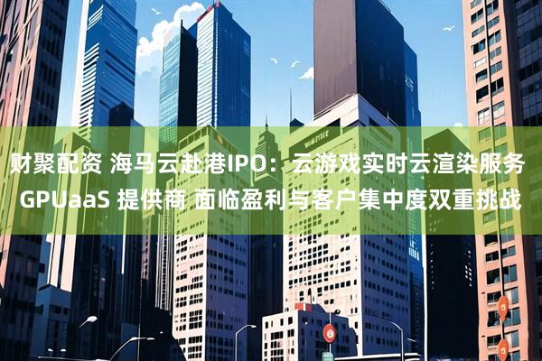 财聚配资 海马云赴港IPO：云游戏实时云渲染服务 GPUaaS 提供商 面临盈利与客户集中度双重挑战
