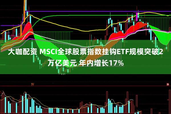 大咖配资 MSCI全球股票指数挂钩ETF规模突破2万亿美元 年内增长17%