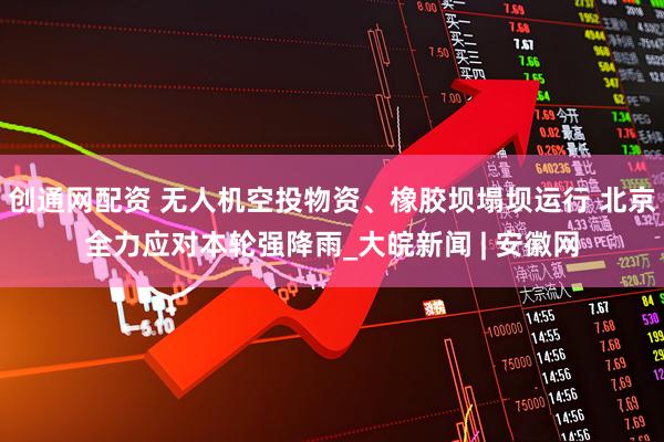 创通网配资 无人机空投物资、橡胶坝塌坝运行 北京全力应对本轮强降雨_大皖新闻 | 安徽网