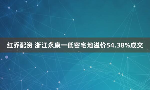 红乔配资 浙江永康一低密宅地溢价54.38%成交