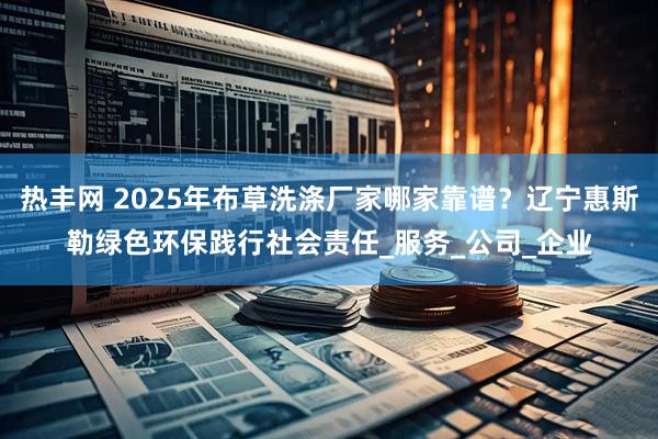 热丰网 2025年布草洗涤厂家哪家靠谱？辽宁惠斯勒绿色环保践行社会责任_服务_公司_企业