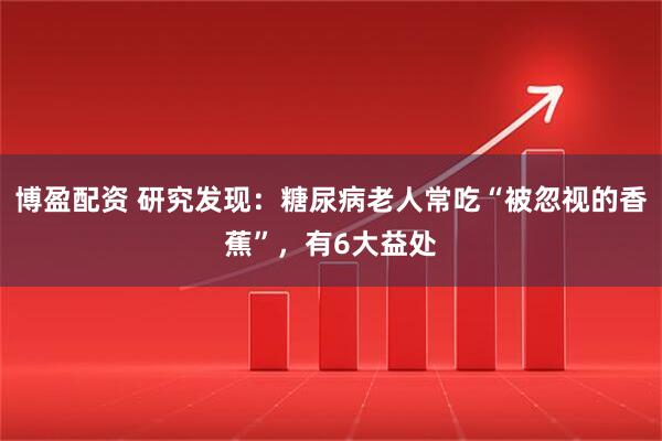 博盈配资 研究发现：糖尿病老人常吃“被忽视的香蕉”，有6大益处