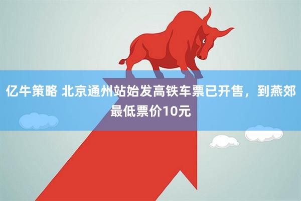 亿牛策略 北京通州站始发高铁车票已开售，到燕郊最低票价10元