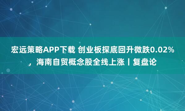 宏远策略APP下载 创业板探底回升微跌0.02%，海南自贸概念股全线上涨丨复盘论