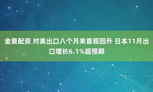 金景配资 对美出口八个月来首现回升 日本11月出口增长6.1%超预期