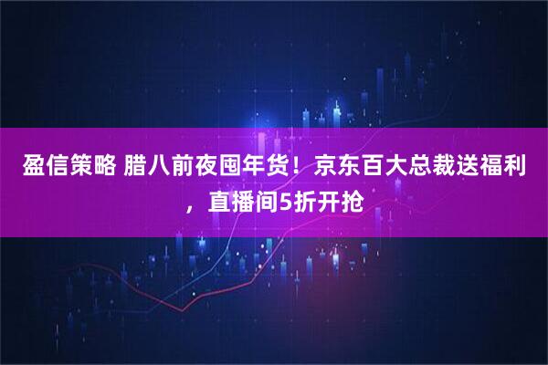 盈信策略 腊八前夜囤年货！京东百大总裁送福利，直播间5折开抢