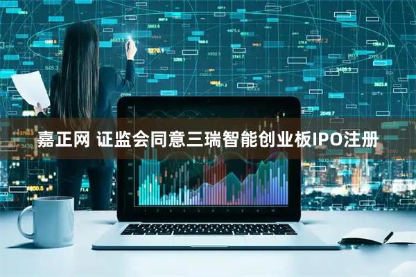 嘉正网 证监会同意三瑞智能创业板IPO注册