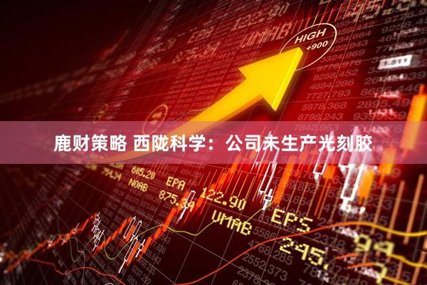 鹿财策略 西陇科学：公司未生产光刻胶